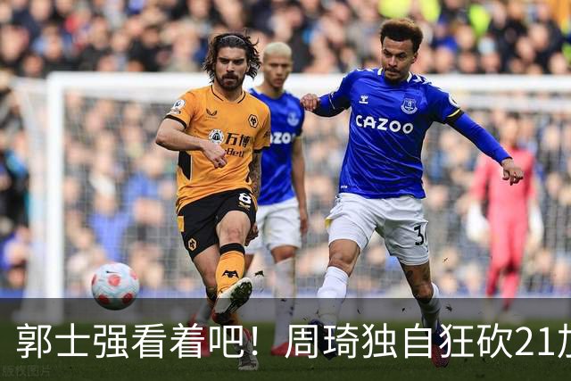 郭士强看着吧！周琦独自狂砍21加17，世预赛他上场，中国男篮底气就足了